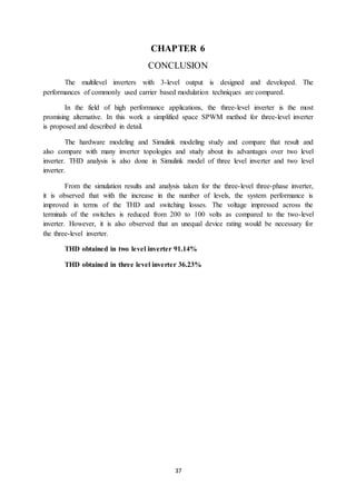 37
CHAPTER 6
CONCLUSION
The multilevel inverters with 3-level output is designed and developed. The
performances of commonly used carrier based modulation techniques are compared.
In the field of high performance applications, the three-level inverter is the most
promising alternative. In this work a simplified space SPWM method for three-level inverter
is proposed and described in detail.
The hardware modeling and Simulink modeling study and compare that result and
also compare with many inverter topologies and study about its advantages over two level
inverter. THD analysis is also done in Simulink model of three level inverter and two level
inverter.
From the simulation results and analysis taken for the three-level three-phase inverter,
it is observed that with the increase in the number of levels, the system performance is
improved in terms of the THD and switching losses. The voltage impressed across the
terminals of the switches is reduced from 200 to 100 volts as compared to the two-level
inverter. However, it is also observed that an unequal device rating would be necessary for
the three-level inverter.
THD obtained in two level inverter 91.14%
THD obtained in three level inverter 36.23%
 