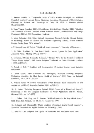 38
REFERENCES
1. Dumitru Stanciu, “A Comparative Study of PWM Control Techniques for Multilevel
Cascaded Inverters,” Applied Power Electronics Laboratory, Department of Electrotechnics,
University of Sciences and Technology of Oran, BP 1505 El Mnaouar (31000
Oran),ALGERIA.
2. Yuan Yisheng (Member IEEE), E.A.Mahrous, K.M.Sor(Senior Member IEEE), “Modeling
And Simulation of Linear Generator PWM Multilevel Inverter”, National Power and Energy
Conference (PECon) 2003 Proceedings , Malaysia.
3. Mario Schweizer (Oak Ridge National Laboratory), Thomas.G.Habetler (Georgia Institute
of Technology, School of Electrical and Computer Engineering, Atlanta), “Novel Multilevel
Inverter Carrier Based PWM Method”.
4. Y. Sato and Leon M. Tolbert ,” Multilevel power converters “ , University of Tennessee .
5. G. Sinha, T.A.Lipo, “A Four Level Rectifier Inverter System for Drive Applications”
,IEEE IAS Annual Meeting 1996, pp 980-987 .
6. G.Carrara, D.Casini, S.Gardella, R.Salutari, “ Optimal PWM for the Control of Multilevel
Voltage Source nverter” , Fifth Annual European Conference on Power Electronics , volume
4 ,1993 ,pp255-259.
7. Prafulla J. Kale “ Simulation and Implementation of multilevel inverter based induction
motor drive”.
8. Samir Kouro, Jaime Rebolledo and J.Rodriguez, “Reduced Switching Frequency
Modulation Algorithm for High Power Multilevel Inverters,” IEEE Trans on Industrial
Electronics, vol.54, no.5, Oct 2007.
9. Avinash Verma “A Neutral Point-clamped PWM Inverter‟. IEEE Transactions on Ind
Application, vol IA-17, September/October 1981, pp 518-523.
10. S. Halasz. “Switching Frequency Optimal PWM Control of a Three-Level Inverter”.
Proceedings of the 3rd European Conference on Power Applications EPE‟89. Aachen,
Germany.1989. pp. 1267-1272.
11. L. Tolbert, F.-Z. Peng, and T. Habetler, “Multilevel converters for large electric drives,”
IEEE Trans. Ind. Applicat., vol. 35, pp. 36–44, Jan./Feb. 1999.
12. G.Sundar and S.Ramareddy “Digital simulation of multilevel inverter based statcom “ ,
Journal of Theoretical and Applied Information Technology ,2005.
13. “The MATLAB compilers user‟s guide” in Mathworks hand book Math works 1994.
 