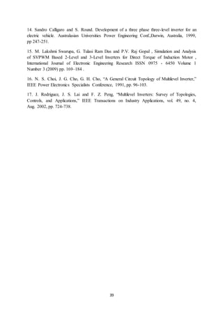 39
14. Sandro Calligaro and S. Round. Development of a three phase three-level inverter for an
electric vehicle. Australasian Universities Power Engineering Conf.,Darwin, Australia, 1999,
pp 247-251.
15. M. Lakshmi Swarupa, G. Tulasi Ram Das and P.V. Raj Gopal , Simulation and Analysis
of SVPWM Based 2-Level and 3-Level Inverters for Direct Torque of Induction Motor ,
International Journal of Electronic Engineering Research ISSN 0975 - 6450 Volume 1
Number 3 (2009) pp. 169–184 .
16. N. S. Choi, J. G. Cho, G. H. Cho, “A General Circuit Topology of Multilevel Inverter,”
IEEE Power Electronics Specialists Conference, 1991, pp. 96-103.
17. J. Rodriguez, J. S. Lai and F. Z. Peng, “Multilevel Inverters: Survey of Topologies,
Controls, and Applications,” IEEE Transactions on Industry Applications, vol. 49, no. 4,
Aug. 2002, pp. 724-738.
 