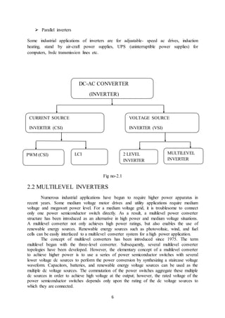 6
 Parallel inverters
Some industrial applications of inverters are for adjustable- speed ac drives, induction
heating, stand by air-craft power supplies, UPS (uninterruptible power supplies) for
computers, hvdc transmission lines etc.
Fig no-2.1
2.2 MULTILEVEL INVERTERS
Numerous industrial applications have begun to require higher power apparatus in
recent years. Some medium voltage motor drives and utility applications require medium
voltage and megawatt power level. For a medium voltage grid, it is troublesome to connect
only one power semiconductor switch directly. As a result, a multilevel power converter
structure has been introduced as an alternative in high power and medium voltage situations.
A multilevel converter not only achieves high power ratings, but also enables the use of
renewable energy sources. Renewable energy sources such as photovoltaic, wind, and fuel
cells can be easily interfaced to a multilevel converter system for a high power application.
The concept of multilevel converters has been introduced since 1975. The term
multilevel began with the three-level converter. Subsequently, several multilevel converter
topologies have been developed. However, the elementary concept of a multilevel converter
to achieve higher power is to use a series of power semiconductor switches with several
lower voltage dc sources to perform the power conversion by synthesizing a staircase voltage
waveform. Capacitors, batteries, and renewable energy voltage sources can be used as the
multiple dc voltage sources. The commutation of the power switches aggregate these multiple
dc sources in order to achieve high voltage at the output; however, the rated voltage of the
power semiconductor switches depends only upon the rating of the dc voltage sources to
which they are connected.
DC-AC CONVERTER
(INVERTER)
CURRENT SOURCE
INVERTER (CSI)
VOLTAGE SOURCE
INVERTER (VSI)
PWM (CSI) LCI MULTILEVEL
INVERTER
2 LEVEL
INVERTER
 