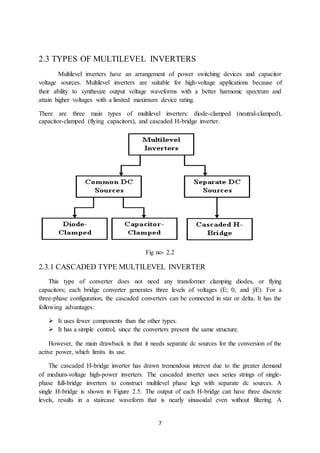 7
2.3 TYPES OF MULTILEVEL INVERTERS
Multilevel inverters have an arrangement of power switching devices and capacitor
voltage sources. Multilevel inverters are suitable for high-voltage applications because of
their ability to synthesize output voltage waveforms with a better harmonic spectrum and
attain higher voltages with a limited maximum device rating.
There are three main types of multilevel inverters: diode-clamped (neutral-clamped),
capacitor-clamped (flying capacitors), and cascaded H-bridge inverter.
Fig no- 2.2
2.3.1 CASCADED TYPE MULTILEVEL INVERTER
This type of converter does not need any transformer clamping diodes, or flying
capacitors; each bridge converter generates three levels of voltages (E; 0, and ÿE). For a
three-phase configuration, the cascaded converters can be connected in star or delta. It has the
following advantages:
 It uses fewer components than the other types.
 It has a simple control, since the converters present the same structure.
However, the main drawback is that it needs separate dc sources for the conversion of the
active power, which limits its use.
The cascaded H-bridge inverter has drawn tremendous interest due to the greater demand
of medium-voltage high-power inverters. The cascaded inverter uses series strings of single-
phase full-bridge inverters to construct multilevel phase legs with separate dc sources. A
single H-bridge is shown in Figure 2.5. The output of each H-bridge can have three discrete
levels, results in a staircase waveform that is nearly sinusoidal even without filtering. A
 