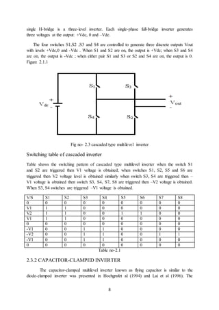 8
single H-bridge is a three-level inverter. Each single-phase full-bridge inverter generates
three voltages at the output: +Vdc, 0 and –Vdc.
The four switches S1,S2 ,S3 and S4 are controlled to generate three discrete outputs Vout
with levels +Vdc,0 and -Vdc . When S1 and S2 are on, the output is +Vdc; when S3 and S4
are on, the output is -Vdc ; when either pair S1 and S3 or S2 and S4 are on, the output is 0.
Figure 2.1.1
Fig no- 2.3 cascaded type multilevel inverter
Switching table of cascaded inverter
Table shows the switching pattern of cascaded type multilevel inverter when the switch S1
and S2 are triggered then V1 voltage is obtained, when switches S1, S2, S5 and S6 are
triggered then V2 voltage level is obtained similarly when switch S3, S4 are triggered then –
V1 voltage is obtained then switch S3, S4, S7, S8 are triggered then –V2 voltage is obtained.
When S3, S4 switches are triggered –V1 voltage is obtained.
V/S S1 S2 S3 S4 S5 S6 S7 S8
0 0 0 0 0 0 0 0 0
V1 1 1 0 0 0 0 0 0
V2 1 1 0 0 1 1 0 0
V1 1 1 0 0 0 0 0 0
0 0 0 0 0 0 0 0 0
-V1 0 0 1 1 0 0 0 0
-V2 0 0 1 1 0 0 1 1
-V1 0 0 1 1 0 0 0 0
0 0 0 0 0 0 0 0 0
Table no-2.1
2.3.2 CAPACITOR-CLAMPED INVERTER
The capacitor-clamped multilevel inverter known as flying capacitor is similar to the
diode-clamped inverter was presented in Hochgrafet al (1994) and Lai et al (1996). The
 