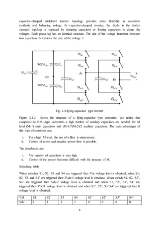 9
capacitor-clamped multilevel inverter topology provides more flexibility in waveform
synthesis and balancing voltage. In capacitor-clamped inverter, the diode in the diode-
clamped topology is replaced by clamping capacitors or floating capacitors to clamp the
voltages. Each phase-leg has an identical structure. The size of the voltage increment between
two capacitors determines the size of the voltage l
Fig. 2.4 flying-capacitor type inverter
Figure 2.1.2 shows the structure of a flying-capacitor type converter. We notice that
compared to NPC-type converters a high number of auxiliary capacitors are needed, for M
level (M-1) main capacitors and (M-1)*(M-2)/2 auxiliary capacitors. The main advantages of
this type of converter are:
i. For a high M level, the use of a filter is unnecessary.
ii. Control of active and reactive power flow is possible.
The drawbacks are:
i. The number of capacitors is very high.
ii. Control of the system becomes difficult with the increase of M.
Switching table
When switches S1, S2, S3 and S4 are triggered then Vdc voltage level is obtained, when S1,
S2, S3 and S4’ are triggered then 3Vdc/4 voltage level is obtained. When switch S1, S2, S3’,
S4’ are triggered then Vdc/2 voltage level is obtained and when S1, S2’, S3’, S4’ are
triggered then Vdc/4 voltage level is obtained and when S1’, S2’, S3’,S4’ are triggered then 0
voltage level is obtained.
V/S S1 S2 S3 S4 S1’ S2’ S3’ S4’
Vdc 1 1 1 1 0 0 0 0
 