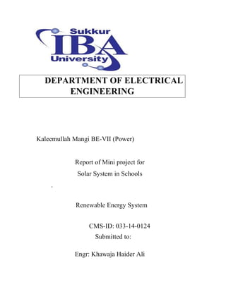 DEPARTMENT OF ELECTRICAL
ENGINEERING
Kaleemullah Mangi BE-VII (Power)
Report of Mini project for
Solar System in Schools
.
Renewable Energy System
CMS-ID: 033-14-0124
Submitted to:
Engr: Khawaja Haider Ali
 