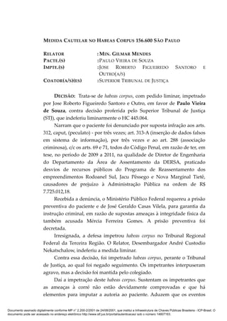 MEDIDA CAUTELAR NO HABEAS CORPUS 156.600 SÃO PAULO
RELATOR : MIN. GILMAR MENDES
PACTE.(S) :PAULO VIEIRA DE SOUZA
IMPTE.(S) :JOSE ROBERTO FIGUEIREDO SANTORO E
OUTRO(A/S)
COATOR(A/S)(ES) :SUPERIOR TRIBUNAL DE JUSTIÇA
DECISÃO: Trata-se de habeas corpus, com pedido liminar, impetrado
por Jose Roberto Figueiredo Santoro e Outro, em favor de Paulo Vieira
de Souza, contra decisão proferida pelo Superior Tribunal de Justiça
(STJ), que indeferiu liminarmente o HC 445.064.
Narram que o paciente foi denunciado por suposta infração aos arts.
312, caput, (peculato) - por três vezes; art. 313-A (inserção de dados falsos
em sistema de informação), por três vezes e ao art. 288 (associação
criminosa), c/c os arts. 69 e 71, todos do Código Penal, em razão de ter, em
tese, no período de 2009 a 2011, na qualidade de Diretor de Engenharia
do Departamento da Área de Assentamento da DERSA, praticado
desvios de recursos públicos do Programa de Reassentamento dos
empreendimentos Rodoanel Sul, Jacu Pêssego e Nova Marginal Tietê,
causadores de prejuízo à Administração Pública na ordem de R$
7.725.012,18.
Recebida a denúncia, o Ministério Público Federal requereu a prisão
preventiva do paciente e de José Geraldo Casas Vilela, para garantia da
instrução criminal, em razão de supostas ameaças à integridade física da
também acusada Mércia Ferreira Gomes. A prisão preventiva foi
decretada.
Irresignada, a defesa impetrou habeas corpus no Tribunal Regional
Federal da Terceira Região. O Relator, Desembargador André Custodio
Nekatschalow, indeferiu a medida liminar.
Contra essa decisão, foi impetrado habeas corpus, perante o Tribunal
de Justiça, ao qual foi negado seguimento. Os impetrantes interpuseram
agravo, mas a decisão foi mantida pelo colegiado.
Daí a impetração deste habeas corpus. Sustentam os impetrantes que
as ameaças à corré não estão devidamente comprovadas e que há
elementos para imputar a autoria ao paciente. Aduzem que os eventos
Documento assinado digitalmente conforme MP n° 2.200-2/2001 de 24/08/2001, que institui a Infraestrutura de Chaves Públicas Brasileira - ICP-Brasil. O
documento pode ser acessado no endereço eletrônico http://www.stf.jus.br/portal/autenticacao/ sob o número 14807163.
 