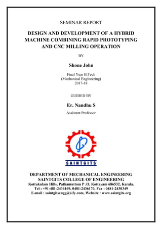 SEMINAR REPORT
DESIGN AND DEVELOPMENT OF A HYBRID
MACHINE COMBINING RAPID PROTOTYPING
AND CNC MILLING OPERATION
BY
Shone John
Final Year B.Tech
(Mechanical Engineering)
2017-18
GUIDED BY
Er. Nandhu S
Assistant Professor
DEPARTMENT OF MECHANICAL ENGINEERING
SAINTGITS COLLEGE OF ENGINEERING
Kottukulam Hills, Pathamuttom P .O, Kottayam 686532, Kerala.
Tel : +91-481-2436169, 0481-2436170, Fax : 0481-2430349
E-mail : saintgitsengg@sify.com, Website : www.saintgits.org
 