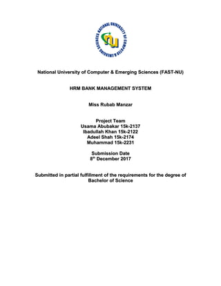 National University of Computer & Emerging Sciences (FAST-NU)National University of Computer & Emerging Sciences (FAST-NU)
HRM BANK MANAGEMENT SYSTEMHRM BANK MANAGEMENT SYSTEM
Miss Rubab ManzarMiss Rubab Manzar
Project TeamProject Team
Usama Abubakar 15k-2137Usama Abubakar 15k-2137
Ibadullah Khan 15k-2122Ibadullah Khan 15k-2122
Adeel Shah 15k-2174Adeel Shah 15k-2174
Muhammad 15k-2231Muhammad 15k-2231
Submission DateSubmission Date
88thth
December 2017December 2017
Submitted in partial fulfillment of the requirements for the degree ofSubmitted in partial fulfillment of the requirements for the degree of
Bachelor of ScienceBachelor of Science
 