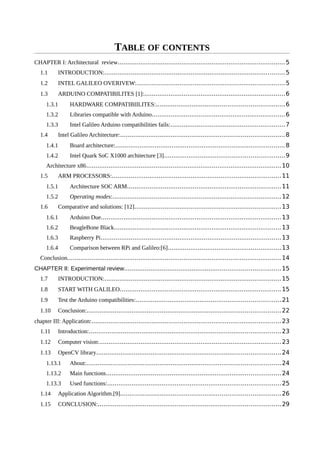 TABLE OF CONTENTS
CHAPTER I: Architectural review.........................................................................................5
1.1 INTRODUCTION:................................................................................................5
1.2 INTEL GALILEO OVERIVEW:...............................................................................5
1.3 ARDUINO COMPATIBILITES [1]:...........................................................................6
1.3.1 HARDWARE COMPATIBIILITES:....................................................................6
1.3.2 Libraries compatible with Arduino.......................................................................6
1.3.3 Intel Galileo Arduino compatibilities fails:.............................................................7
1.4 Intel Galileo Architecture:.......................................................................................8
1.4.1 Board architecture:..........................................................................................8
1.4.2 Intel Quark SoC X1000 architecture [3]................................................................9
Architecture x86........................................................................................................10
1.5 ARM PROCESSORS:..........................................................................................11
1.5.1 Architecture SOC ARM..................................................................................11
1.5.2 Operating modes:..........................................................................................12
1.6 Comparative and solutions: [12]..............................................................................13
1.6.1 Arduino Due................................................................................................13
1.6.2 BeagleBone Black.........................................................................................13
1.6.3 Raspberry Pi................................................................................................13
1.6.4 Comparison between RPi and Galileo:[6]............................................................13
Conclusion..................................................................................................................14
CHAPTER II: Experimental review...................................................................................15
1.7 INTRODUCTION:..............................................................................................15
1.8 START WITH GALILEO......................................................................................15
1.9 Test the Arduino compatibilities:.............................................................................21
1.10 Conclusion:.......................................................................................................22
chapter III: Application:.....................................................................................................23
1.11 Introduction:......................................................................................................23
1.12 Computer vision:.................................................................................................23
1.13 OpenCV library..................................................................................................24
1.13.1 About:.......................................................................................................24
1.13.2 Main functions.............................................................................................24
1.13.3 Used functions:............................................................................................25
1.14 Application Algorithm.[9].....................................................................................26
1.15 CONCLUSION:.................................................................................................29
 