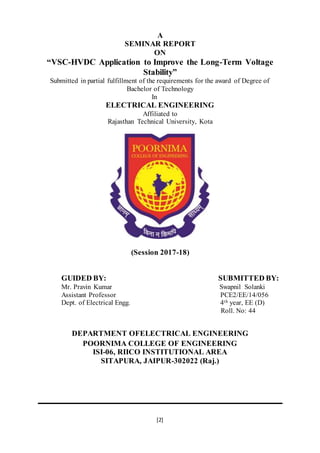 [2]
A
SEMINAR REPORT
ON
“VSC-HVDC Application to Improve the Long-Term Voltage
Stability”
Submitted in partial fulfillment of the requirements for the award of Degree of
Bachelor of Technology
In
ELECTRICAL ENGINEERING
Affiliated to
Rajasthan Technical University, Kota
(Session 2017-18)
GUIDED BY: SUBMITTED BY:
Mr. Pravin Kumar Swapnil Solanki
Assistant Professor PCE2/EE/14/056
Dept. of Electrical Engg. 4th year, EE (D)
Roll. No: 44
DEPARTMENT OFELECTRICAL ENGINEERING
POORNIMA COLLEGE OF ENGINEERING
ISI-06, RIICO INSTITUTIONAL AREA
SITAPURA, JAIPUR-302022 (Raj.)
 