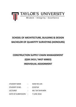 1
SCHOOL OF ARCHITECTURE, BUILDING & DESIGN
BACHELOR OF QUANTITY SURVEYING (HONOURS)
CONSTRUCTION SUPPLY CHAIN MANAGEMENT
(QSB 2433 / MGT 60803)
INDIVIDUAL ASSIGNMENT
STUDENT NAME : WAN YEE LEN
STUDENT ID NO. : 0330764
LECTURER : MS. TAY SHIRMEN
DATE OF SUBMISSION : 7 JUNE 2018
 