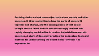 Sociology helps us look more objectively at our society and other
societies. It directs attention to how the parts of society fit
together and change, and the consequences of that social
change. We are faced with an ever increasingly complex and
rapidly changing social milieu in modern industrial-bureaucratic
societies. A study of Sociology provides the conceptual tools and
methods for understanding the social milieu--whether it is
expressed in:
 