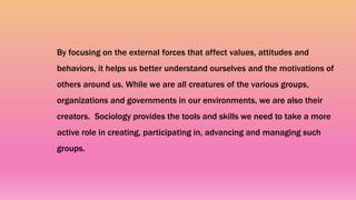 By focusing on the external forces that affect values, attitudes and
behaviors, it helps us better understand ourselves and the motivations of
others around us. While we are all creatures of the various groups,
organizations and governments in our environments, we are also their
creators. Sociology provides the tools and skills we need to take a more
active role in creating, participating in, advancing and managing such
groups.
 