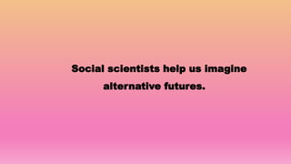 Social scientists help us imagine
alternative futures.
 