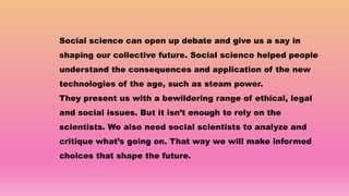 Social science can open up debate and give us a say in
shaping our collective future. Social science helped people
understand the consequences and application of the new
technologies of the age, such as steam power.
They present us with a bewildering range of ethical, legal
and social issues. But it isn’t enough to rely on the
scientists. We also need social scientists to analyze and
critique what’s going on. That way we will make informed
choices that shape the future.
 