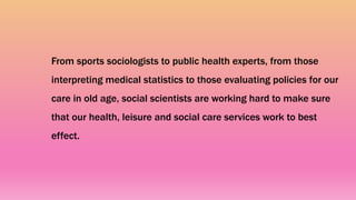 From sports sociologists to public health experts, from those
interpreting medical statistics to those evaluating policies for our
care in old age, social scientists are working hard to make sure
that our health, leisure and social care services work to best
effect.
 