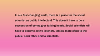In our fast changing world, there is a place for the social
scientist as public intellectual. This doesn’t have to be a
succession of boring grey talking heads. Social scientists will
have to become active listeners, talking more often to the
public, each other and to scientists.
 