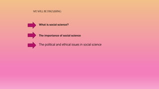 WE WILL BE DISCUSSING:
What is social science?
The importance of social science
The political and ethical issues in social science
 
