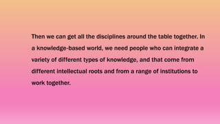 Then we can get all the disciplines around the table together. In
a knowledge‐based world, we need people who can integrate a
variety of different types of knowledge, and that come from
different intellectual roots and from a range of institutions to
work together.
 
