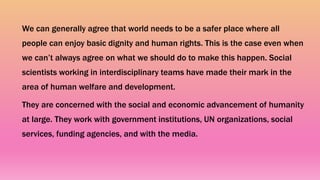 We can generally agree that world needs to be a safer place where all
people can enjoy basic dignity and human rights. This is the case even when
we can’t always agree on what we should do to make this happen. Social
scientists working in interdisciplinary teams have made their mark in the
area of human welfare and development.
They are concerned with the social and economic advancement of humanity
at large. They work with government institutions, UN organizations, social
services, funding agencies, and with the media.
 