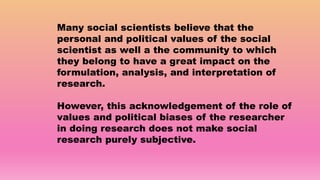 Many social scientists believe that the
personal and political values of the social
scientist as well a the community to which
they belong to have a great impact on the
formulation, analysis, and interpretation of
research.
However, this acknowledgement of the role of
values and political biases of the researcher
in doing research does not make social
research purely subjective.
 