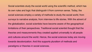 Social scientists study the social world using the scientific method, which has
its own rules and logic that distinguish it from common sense. Today, the
social sciences employ a variety of methods to study the social world, from
surveys to narrative analysis, from interview to life stories. With the advent of
the globalization, social scientists have become aware of the geographical
limitations of their perspectives. Traditional social scientist thought that the
theories and measurements they created applied universally to all people
and cultures around the world. Hence, the social sciences today are moving
towards decolonization. And this supports pluralism of methods and
paradigms or theories in social sciences.
 