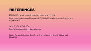 REFERENCES
BRENNER,So why is research important to social work?,2016
https://u.osu.edu/brenner81hseportfolio/2016/10/06/so-why-is-research-important-
to-social-work
WHY STUDY SOCIOLOGY
http://ww.tnstate.edu/sociology/why.aspx
Nancy Cartwright & Julian Reiss,Social Science Needs to Benefit Society, and
Now,2015
 