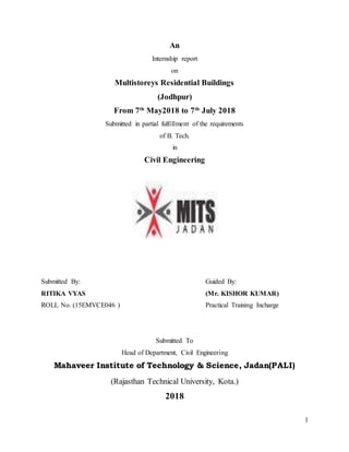 1
An
Internship report
on
Multistoreys Residential Buildings
(Jodhpur)
From 7th
May2018 to 7th
July 2018
Submitted in partial fulfillment of the requirements
of B. Tech.
in
Civil Engineering
Submitted By: Guided By:
RITIKA VYAS (Mr. KISHOR KUMAR)
ROLL No. (15EMVCE046 ) Practical Training Incharge
Submitted To
Head of Department, Civil Engineering
Mahaveer Institute of Technology & Science, Jadan(PALI)
(Rajasthan Technical University, Kota.)
2018
 