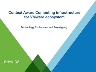 Context Aware Computing infrastructure
for VMware ecosystem
Shiva DS
Technology Exploration and Prototyping
 