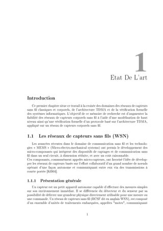 1Etat De L'art
Introduction
Ce premier chapitre situe ce travail à la croisée des domaines des réseaux de capteurs
sans l classiques et corporels, de l'architecture TDMA et de la vérication formelle
des systèmes informatiques. L'objectif de ce mémoire de recherche est d'augmenter la
abilité des réseaux de capteurs corporels sans l à l'aide d'une modélisation de haut
niveau ainsi qu'une vérication formelle d'un protocole basé sur l'architecture TDMA,
appliqué sur un réseau de capteurs corporels sans l.
1.1 Les réseaux de capteurs sans ls (WSN)
Les avancées récentes dans le domaine de communication sans l et les technolo-
gies  MEMS  (Micro-electro-mechanical systems) ont permis le développement des
micro-composants qui intègrent des dispositifs de captages et de communication sans
l dans un seul circuit, à dimension réduite, et avec un coût raisonnable.
Ces composants, communément appelés micro-capteurs, ont favorisé l'idée de dévelop-
per les réseaux de capteurs basés sur l'eort collaboratif d'un grand nombre de noeuds
opérant d'une façon autonome et communiquant entre eux via des transmissions à
courte portée [KB04].
1.1.1 Présentation générale
Un capteur est un petit appareil autonome capable d'eectuer des mesures simples
sur son environnement immédiat. Il se diérencie du détecteur et du senseur par sa
possibilité de délivrer une grandeur physique directement utilisable pour une mesure ou
une commande. Un réseau de capteurs sans l (RCSF dit en anglais WSN), est composé
d'un ensemble d'unités de traitements embarquées, appelées motes, communiquant
1
 