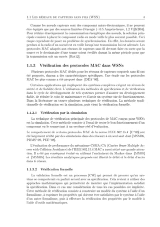 1.1 Les réseaux de capteurs sans fils (WSN) 4
Comme les noeuds capteurs sont des composant micro-électroniques, il ne peuvent
être équipés que par des sources limitées d'énergie (0.5 Ampère-heure, 1.2 V)[KB04].
Pour réduire drastiquement la consommation énergétique des noeuds, la solution prin-
cipale consiste à placer le composant radio en mode veille le plus souvent possible. Ceci
risque cependant de poser un problème de synchronisation. En eet, les données seront
perdues si la radio d'un noeud est en veille lorsqu'une transmission lui est adressée. Les
protocoles MAC adaptés aux réseaux de capteurs sans l devront faire en sorte que la
source et le destinataire d'une trame soient éveillés durant la même période pour que
la transmission soit un succès [Rot12].
1.1.3 Vérication des protocoles MAC dans WSNs
Plusieurs protocoles MAC dédiés pour les réseaux de capteurs corporels sans l ont
été proposés, chacun a des caractéristiques spéciques. Une étude sur les protocoles
MAC les plus connus a été proposé dans [DEA+
06].
Certaines applications qui impliquent des systèmes complexes exigent un niveau de
sûreté et de abilité élevé. L'utilisation des méthodes de spécication et de vérication
dans le cycle de développement de tels systèmes permet d'assurer un développement
able, de réduire le coût de maintenance et d'avoir un système sûr de fonctionnement.
Dans la littérature on trouve plusieurs techniques de vérication. La méthode tradi-
tionnelle de vérication est la simulation, puis vient la vérication formelle.
1.1.3.1 Vérication par la simulation
La technique de vérication principale des protocoles de MAC conçus pour WSNs
est la simulation. Cette méthode consiste à l'essai de tester le bon fonctionnement d'un
composant en le soumettant à un système réel d'évaluation.
Le comportement de certains protocoles MAC de la norme IEEE 802.15.4 [C+
03] ont
été largement vérié par des simulations dans des réseaux à un seul saut dont [MSM06,
PDMS+
09, PEE+
08].
L'évaluation de performance du mécanisme CSMA/CA (Carrier Sense Multiple Ac-
cess with Collision Avoidance) de l'IEEE 802.15.4 MAC a aussi attiré une grande atten-
tion. Il a été par conséquent évalué en utilisant l'enchaînent du Markov dans [MM05]
et [MSM05]. Les résultats analytiques proposés ont illustré le débit et le délai d'accès
dans le réseau.
1.1.3.2 Vérication formelle
La validation formelle est un processus [CW] qui permet de prouver qu'un sys-
tème se comporterait en parfait accord avec sa spécication. Cela revient à utiliser des
approches mathématiques qui permettent de montrer que l'implémentation satisfait
la spécication. Dans ce cas une considération de tous les cas possibles est implicite.
Cette méthode de vérication consiste à construire un modèle du système à l'aide d'un
formalisme, à exprimer les propriétés qui doivent être satisfaites par le système à l'aide
d'un autre formalisme, puis à eectuer la vérication des propriétés par le modèle à
l'aide d'outils mathématiques.
 