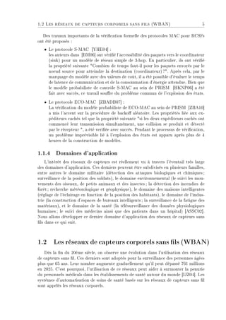 1.2 Les réseaux de capteurs corporels sans fils (WBAN) 5
Des travaux importants de la vérication formelle des protocoles MAC pour RCSFs
ont été proposés :
ˆ Le protocole S-MAC [YHE04] :
les auteurs dans [BM06] ont vérié l'accessibilité des paquets vers le coordinateur
(sink) pour un modèle de réseau simple de 3-hop. En particulier, ils ont vérié
la propriété suivante Combien de temps faut-il pour les paquets envoyés par le
noeud source pour atteindre la destination (coordinateur)?. Après cela, par le
marquage du modèle avec des valeurs de coût, il a été possible d'évaluer le temps
de latence de communication et de la consommation d'énergie attendue. Bien que
le modèle probabiliste de contrôle S-MAC au sein de PRISM [HKNP06] a été
fait avec succès, ce travail soure du problème commun de l'explosion des états.
ˆ Le protocole ECO-MAC [ZBADB07] :
La vérication du modèle probabiliste de ECO-MAC au sein de PRISM [ZBA10]
a mis l'accent sur la procédure de backo aléatoire. Les propriétés liée aux ex-
péditeurs cachés tel que la propriété suivante si les deux expéditeurs cachés ont
commencé leur transmission simultanément, une collision se produit et détecté
par le récepteur , a été veriée avec succès. Pendant le processus de vérication,
un problème imprévisible lié à l'explosion des états est apparu après plus de 4
heures de la construction de modèles.
1.1.4 Domaines d'application
L'intérêt des réseaux de capteurs est réellement vu à travers l'éventail très large
des domaines d'application. Ces derniers peuvent être subdivisés en plusieurs familles,
entre autres le domaine militaire (détection des attaques biologiques et chimiques;
surveillance de la position des soldats), le domaine environnemental (le suivi les mou-
vements des oiseaux, de petits animaux et des insectes; la détection des incendies de
forêt; recherche météorologique et géophysique), le domaine des maisons intelligentes
(réglage de l'éclairage en fonction de la position des habitants), le domaine de l'indus-
trie (la construction d'espaces de bureaux intelligents; la surveillance de la fatigue des
matériaux), et le domaine de la santé (la télésurveillance des données physiologiques
humaines; le suivi des médecins ainsi que des patients dans un hôpital) [ASSC02].
Nous allons développer ce dernier domaine d'application des réseaux de capteurs sans
ls dans ce qui suit.
1.2 Les réseaux de capteurs corporels sans ls (WBAN)
Dès la n du 20ème siècle, on observe une évolution dans l'utilisation des réseaux
de capteurs sans l. Ces derniers sont adoptés pour la surveillance des personnes âgées
plus que 65 ans. Leur nombre augmente graduellement qu'il peut dépassé 761 millions
en 2025. C'est pourquoi, l'utilisation de ce réseaux peut aider à surmonter la penurie
du personnels médicals dans les établissements de santé autour du monde [IJZ04]. Les
systèmes d'automatisation de soins de santé basés sur les réseaux de capteurs sans l
sont appelés les réseaux corporels.
 