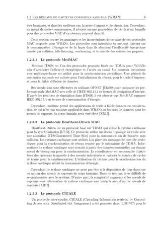 1.2 Les réseaux de capteurs corporels sans fils (WBAN) 8
vies humaines, et dans les meilleurs cas, la perte d'argent et de réputation. Cependant,
au mieux de notre connaissances, il n'existe aucune proposition de vérication formelle
pour des protocoles MAC d'un réseaux corporel dans l.
Cette section couvre les avantages et les inconvénients de certains de ces protocoles
MAC proposés pour WBANs. Les protocoles sont introduits en mettant l'accent sur
la consommation d'énergie et de la façon dont ils abordent l'inecacité énergétique
causée par collision, idle listening, overhearing, et le contôle des entêtes des paquets.
1.2.3.1 Le protocole MedMAC
Medmac [TS09] est l'un des protocoles proposés basés sur TDMA pour WBANs
an d'améliorer l'ecacité énergétique et l'accès au canal. Un nouveau mécanisme
avec multisuperframe est utilisé pour la synchronisation périodique. Une période de
contention optimale est utilisée pour l'initialisation du réseau, pour le trac d'urgence,
et pour la faible diusion de données.
Des simulations sont eectuées en utilisant OPNET [Cha99] pour comparer les per-
formances de MedMAC avec celle de l'IEEE 802.15.4 en termes de dissipation d'énergie.
D'après les résultats de simulation dans [FD09], il est observé que MedMAC surpasse
IEEE 802.15.4 en termes de consommation d'énergie.
Cependant, medmac prend des applications de trac à faible données en considéra-
tion, ce qui n'est pas toujours applicable dans WBANs où les taux de données pour les
n÷uds de capteurs du corps humain peut être élevé [XR15].
1.2.3.2 Le protocole Heartbeat-Driven MAC
Heartbeat-Driven est un protocole basé sur TDMA qui utilise le rythme cardiaque
pour la synchronisation [LT10]. Ce protocole utilise un réseau topologie en étoile avec
une allocation GTS(Guaranteed Time Slot) pour la communication de données sans
collision. Les rythmes cardiaque sont utilisés à la place des messages de contrôle pério-
diques pour la synchronisation de réseau requise par le mécanisme de TDMA. Infor-
mations du rythme cardiaque sont extraits à partir des données sensorielles par chaque
noeud de biocapteur pour la synchronisation. Le coordinateur est responsable d'attri-
buer des créneaux temporels à des noeuds individuels et calculer le nombre de cycles
de trame pour la synchronisation. L'utilisation du rythme pour la synchronisation du
rythme cardiaque réduit la consommation d'énergie.
Cependant, le rythme cardiaque ne peut pas être à la disposition de tous dans/sur
ou autour des n÷uds de capteurs de corps humains. Dans de tels cas, il est dicile de
se synchroniser avec le système. D'autre part, la complexité augmente si les noeuds de
capteurs sans information de rythme cardiaque sont intégrés avec d'autres noeuds de
capteurs [XR15].
1.2.3.3 Le protocole CIGALE
Un protocole inter-couche, CIGALE (Cascading Information retrieval by Control-
ling Access with Distributed slot Assignment) a été proposée dans [LBM+
07] pour le
 
