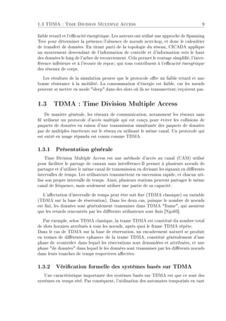 1.3 TDMA : Time Division Multiple Access 9
faible retard et l'ecacité énergétique. Les auteurs ont utilisé une approche de Spanning
Tree pour déterminer la présence/l'absence de noeuds next-hop, et donc le calendrier
de transfert de données. En tirant parti de la topologie du réseau, CICADA applique
un mouvement descendant de l'information de contrôle et d'information vers le haut
des données le long de l'arbre de recouvrement. Cela permet le routage simplié, l'inter-
férence inférieure et à l'écoute de repos ; qui tous contribuent à l'ecacité énergétique
des réseaux de corps.
Les résultats de la simulation prouve que le protocole ore un faible retard et une
bonne résistance à la mobilité. La consommation d'énergie est faible, car les n÷uds
peuvent se mettre en mode sleep dans des slots où ils ne transmettent/reçoivent pas.
1.3 TDMA : Time Division Multiple Access
De manière générale, les réseaux de communication, notamment les réseaux sans
l utilisent un protocole d'accès multiple qui est conçu pour éviter les collisions de
paquets de données en raison d'une transmission simultanée des paquets de données
par de multiples émetteurs sur le réseau en utilisant le même canal. Un protocole qui
est entré en usage répandu est connu comme TDMA.
1.3.1 Présentation générale
Time Division Multiple Access est une méthode d'accès au canal (CAM) utilisé
pour faciliter le partage de canaux sans interférence.Il permet à plusieurs noeuds de
partager et d'utiliser le même canal de transmission en divisant les signaux en diérents
intervalles de temps. Les utilisateurs transmettent en succession rapide, et chacun uti-
lise son propre intervalle de temps. Ainsi, plusieurs stations peuvent partager le même
canal de fréquence, mais seulement utiliser une partie de sa capacité.
L'aectation d'intervalle de temps peut être soit xe (TDMA classique) ou variable
(TDMA sur la base de réservation). Dans les deux cas, puisque le nombre de noeuds
est ni, les données sont généralement transmises dans TDMA frame, qui assurent
que les retards rencontrés par les diérents utilisateurs sont nis [Ngo03].
Par exemple, selon TDMA classique, la trame TDMA est constitué du nombre total
de slots horaires attribués à tous les noeuds, après quoi le frame TDMA répète.
Dans le cas de TDMA sur la base de réservation, un encadrement naturel se produit
en termes de diérentes phases de la trame TDMA, constitué généralement d'une
phase de contrôle dans lequel les réservations sont demandées et attribuées, et une
phase de données dans lequel le les données sont transmises par les diérents noeuds
dans leurs tranches de temps respectives aectées.
1.3.2 Vérication formelle des systèmes basés sur TDMA
Une caractéristique importante des systèmes basés sur TDMA est que ce sont des
systèmes en temps réel. Par conséquent, l'utilisation des automates temporisés en tant
 