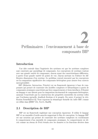 2Préliminaires : l'environnement à base de
composants BIP
Introduction
Une idée centrale dans l'ingénierie des systèmes est que les systèmes complexes
sont construits par assemblage de composants. Les concepteurs de systèmes traitent
avec une grande variété de composants, chacun ayant des caractéristiques diérentes,
à partir d'une grande variété de points de vue, chacun mettant en évidence les dif-
férentes dimensions d'un système. Le problème central rencontré par les concepteurs
est la composition signicative des composants hétérogènes pour assurer leur correcte
interopérabilité.
BIP (Behavior, Interaction, Priority) est un framework rigoureux à base de com-
posants qui permet de construire des modèles complexes et hiérarchiques à partir de
composants atomiques caractérisés par leur comportements et leurs interfaces. Il fournit
un langage et une théorie pour la composition incrémental de composants hétérogènes,
assurant l'exactitude par la construction des propriétés essentielles du système telles
que l'exclusion mutuelle, deadlock freedom et le progrès. En outre, il permet la véri-
cation formelle[Yov15]. Nous exposons la sémantique formelle du cadre BIP, comme
est déni dans [BBB+
11b, Yov15, Bas08].
2.1 Description de BIP
BIP est un framework englobant une conception rigoureuse. Il utilise le langage
BIP et un ensemble d'outils associés supportant le ux de conception. Le langage BIP
est une notation qui permet de construire des systèmes complexes en coordonnant
le comportement d'un ensemble de composants atomiques. Le comportement est dé-
crit comme un réseau de Petri étendu avec les données et les fonctions décrites dans
13
 