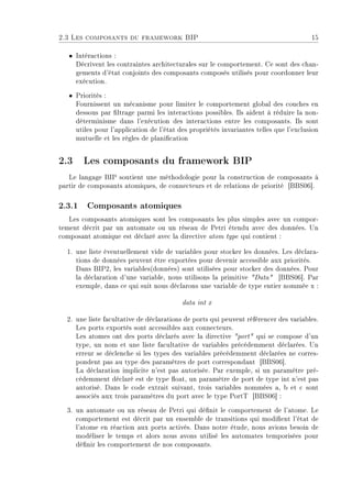 2.3 Les composants du framework BIP 15
ˆ Intéractions :
Décrivent les contraintes architecturales sur le comportement. Ce sont des chan-
gements d'état conjoints des composants composés utilisés pour coordonner leur
exécution.
ˆ Priorités :
Fournissent un mécanisme pour limiter le comportement global des couches en
dessous par ltrage parmi les interactions possibles. Ils aident à réduire la non-
déterminisme dans l'exécution des interactions entre les composants. Ils sont
utiles pour l'application de l'état des propriétés invariantes telles que l'exclusion
mutuelle et les règles de planication
2.3 Les composants du framework BIP
Le langage BIP soutient une méthodologie pour la construction de composants à
partir de composants atomiques, de connecteurs et de relations de priorité [BBS06].
2.3.1 Composants atomiques
Les composants atomiques sont les composants les plus simples avec un compor-
tement décrit par un automate ou un réseau de Petri étendu avec des données. Un
composant atomique est déclaré avec la directive atom type qui contient :
1. une liste éventuellement vide de variables pour stocker les données. Les déclara-
tions de données peuvent être exportées pour devenir accessible aux priorités.
Dans BIP2, les variables(données) sont utilisées pour stocker des données. Pour
la déclaration d'une variable, nous utilisons la primitive Data [BBS06]. Par
exemple, dans ce qui suit nous déclarons une variable de type entier nommée x :
data int x
2. une liste facultative de déclarations de ports qui peuvent référencer des variables.
Les ports exportés sont accessibles aux connecteurs.
Les atomes ont des ports déclarés avec la directive port qui se compose d'un
type, un nom et une liste facultative de variables précédemment déclarées. Un
erreur se déclenche si les types des variables précédemment déclarées ne corres-
pondent pas au type des paramètres de port correspondant [BBS06].
La déclaration implicite n'est pas autorisée. Par exemple, si un paramètre pré-
cédemment déclaré est de type oat, un paramètre de port de type int n'est pas
autorisé. Dans le code extrait suivant, trois variables nommées a, b et c sont
associés aux trois paramètres du port avec le type PortT [BBS06] :
3. un automate ou un réseau de Petri qui dénit le comportement de l'atome. Le
comportement est décrit par un ensemble de transitions qui modient l'état de
l'atome en réaction aux ports activés. Dans notre étude, nous avions besoin de
modéliser le temps et alors nous avons utilisé les automates temporisées pour
dénir les comportement de nos composants.
 