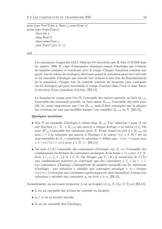 2.3 Les composants du framework BIP 16
port type PortT(int x, oat y, someType z)
atom type SomeType()
data int a
data oat b
data someType c
port PortT p(a, b, c)
...
end
Les automates temporisés [ALU 94a] ont été introduits par R.Alur et D.Dill dans
les années 1990. Il s'agit d'automates classiques munis d'horloges qui évoluent
de manière continue et synchrone avec le temps. Chaque transition contient une
garde (sur la valeur des horloges) décrivant quand la transition peut être exécutée
et un ensemble d'horloges qui doivent être remises à zéro lors du franchissement
de la transition. Chaque état de contrôle contient un invariant (une contrainte
sur les horloges) qui peut restreindre le temps d'attente dans l'état et donc forcer
l'exécution d'une transition d'action [BL11].
Le domaine de temps peut être N, l'ensemble des entiers naturels, ou bien Q=0,
l'ensemble des rationnels positifs, ou bien même R=0, l'ensemble des réels posi-
tifs. Ici, nous supposerons que c'est R=0, mais il faut remarquer que la plupart
des résultats ne sont pas modiés lorsque l'on considère Q=0 ou N [BL11].
Quelques notations
ˆ Soit X un ensemble d'horloges à valeur dans R=0. Une valuation v pour X est
une fonction (v : X → R=0) qui associe à chaque horloge x sa valeur v(x). On
note RX
=0 l'ensemble des valuations pour X. Étant donné un réel d ∈ R=0, on
note v + d la valuation qui associe à l'horloge x la valeur v(x) + d. Si r est un
sous-ensemble de X, v représente la valuation v dénie par : v (x) = 0 pour tout
x ∈ r et v (x) = v(x) pour x ∈ X  r [BL11].
ˆ On note C(X) l'ensemble des contraintes d'horloges sur X, i.e. l'ensemble des
combinaisons booléennes de contraintes atomiques de la forme x c avec x ∈ X,
b ∈ {=, , ≤, , ≥} et c ∈ N. On désigne par C(X) la restriction de C(X)
aux combinaisons positives ne contenant que des contraintes x ≤ c ou x c.
Les contraintes d'horloges s'interprètent de manière naturelle sur les valuations
d'horloges : une valuation v satisfait une contrainte atomique x c lorsque
v(x) c, l'extension aux contraintes quelconques est alors immédiate. Lorsqu'une
valuation v satisfait une contrainte g, on écrit v |= g [BL11].
Formellement, un automate temporisé A est un 6-uplet (L, l0, X, Inv, T, Σ) où [BL11] :
ˆ L est un ensemble ni d'états de contrôle ou localités,
ˆ l0 ∈ L est la localité initiale,
ˆ X est un ensemble ni d'horloges,
 