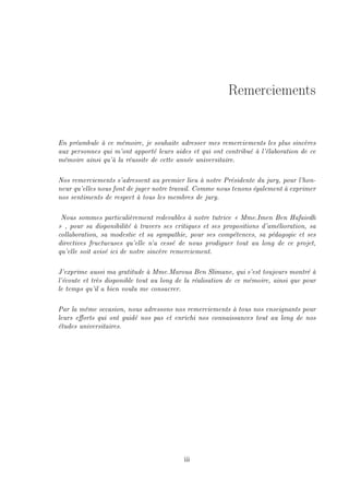 Remerciements
En préambule à ce mémoire, je souhaite adresser mes remerciements les plus sincères
aux personnes qui m'ont apporté leurs aides et qui ont contribué à l'élaboration de ce
mémoire ainsi qu'à la réussite de cette année universitaire.
Nos remerciements s'adressent au premier lieu à notre Présidente du jury, pour l'hon-
neur qu'elles nous font de juger notre travail. Comme nous tenons également à exprimer
nos sentiments de respect à tous les membres de jury.
Nous sommes particulièrement redevables à notre tutrice  Mme.Imen Ben Hafaiedh
 , pour sa disponibilité à travers ses critiques et ses propositions d'amélioration, sa
collaboration, sa modestie et sa sympathie, pour ses compétences, sa pédagogie et ses
directives fructueuses qu'elle n'a cessé de nous prodiguer tout au long de ce projet,
qu'elle soit avisé ici de notre sincère remerciement.
J'exprime aussi ma gratitude à Mme.Maroua Ben Slimane, qui s'est toujours montré à
l'écoute et très disponible tout au long de la réalisation de ce mémoire, ainsi que pour
le temps qu'il a bien voulu me consacrer.
Par la même occasion, nous adressons nos remerciements à tous nos enseignants pour
leurs eorts qui ont guidé nos pas et enrichi nos connaissances tout au long de nos
études universitaires.
iii
 