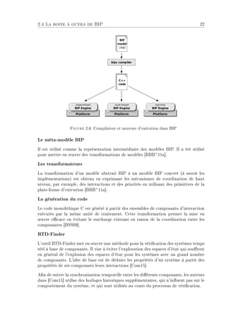2.4 La boite à outils de BIP 22
Figure 2.6: Compilateur et moteurs d'exécution dans BIP
Le méta-modèle BIP
Il est utilisé comme la représentation intermédiaire des modèles BIP. Il a été utilisé
pour mettre en ÷uvre des transformations de modèles [BBB+
11a].
Les transformateurs
La transformation d'un modèle abstrait BIP à un modèle BIP concret (à savoir les
implémentations) est obtenu en exprimant les mécanismes de coordination de haut
niveau, par exemple, des interactions et des priorités en utilisant des primitives de la
plate-forme d'exécution [BBB+
11a].
La génération du code
Le code monolithique C est généré à partir des ensembles de composants d'interaction
exécutés par la même unité de traitement. Cette transformation permet la mise en
÷uvre ecace en évitant le surcharge existant en raison de la coordination entre les
composantes [BSS09].
RTD-Finder
L'outil RTD-Finder met en ÷uvre une méthode pour la vérication des systèmes temps
réel à base de composants. Il vise à éviter l'exploration des espaces d'état qui sourent
en général de l'explosion des espaces d'état pour les systèmes avec un grand nombre
de composants. L'idée de base est de déduire les propriétés d'un système à partir des
propriétés de ses composants leurs interactions [Com15].
An de suivre la synchronisation temporelle entre les diérents composants, les auteurs
dans [Com15] utilise des horloges historiques supplémentaires, qui n'inuent pas sur le
comportement du système, et qui sont utilisés au cours du processus de vérication.
 