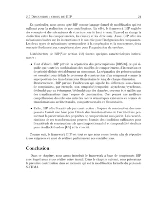 2.5 Discussion : choix du BIP 24
En particulier, nous avons opté BIP comme langage formel de modélisation qui est
susant pour la réalisation de nos contributions. En eet, le framework BIP englobe
des concepts et des mécanismes de structuration de haut niveau. Il prend en charge la
distinction entre les comportements, les canaux et les directeurs. Aussi, BIP ore des
mécanismes basées sue les interactions et le contrôle pour l'intégration des composants.
Les deux types de mécanismes correspondent à la coopération et la concurrence, deux
concepts fondamentaux complémentaires pour l'organisation du système.
L'architecture de BIP(Voir section 2.2) fournit quelques caractéristiques intéres-
santes :
ˆ Tout d'abord, BIP prévoit la séparation des préoccupations [BBS06], ce qui si-
gnie que toute les combinaisons des modèles de comportement, d'interaction et
de priorité dénit véritablement un composant. La séparation des préoccupations
est essentiel pour dénir le processus de construction d'un composant comme la
superposition des transformations élémentaires le long de chaque dimension.
Deuxièmement, BIP prévoit l'unication qui signie les diérentes sous-classes
de composants, par exemple, non temporisé/temporisé, asynchrone/synchrone,
déclenché par un événement/déclenché par des données, peuvent être uniés par
des transformations dans l'espace de construction. Ceci permet une meilleure
compréhension des relations entre les cadres sémantiques existantes en termes de
transformations architecturales, comportementales et élémentaires.
ˆ Enn, BIP ore l'exactitude par construction : l'espace de construction des com-
posants fournit une base pour l'étude des transformations de l'architecture per-
mettant la préservation des propriétés de comportement sous-jacent. Les caracté-
risations de ces transformations peuvent fournir; des conditions susantes pour
l'exactitude de construction tels que compositionnalité et composabilité résultats
pour deadlock-freedom [GS] et la vivacité.
Comme suit, le framework BIP est tout ce que nous avons besoin an de répondre
à nos exigences et ainsi de réaliser parfaitement nos contributions.
Conclusion
Dans ce chapitre, nous avons introduit le framework à base de composants BIP
avec lequel nous avons réalisé notre travail. Dans le chapitre suivant, nous présentons
la première contribution dans ce mémoire qui est la modélisation formelle du protocole
S-TDMA.
 