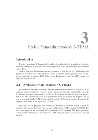 3Modèle formel du protocole S-TDMA
Introduction
L'intérêt principale de l'approche formelle est qu'elle oblige le  spécieur  à énon-
cer sans ambiguïté ce que doit faire son programme, ainsi les problèmes sont soulevés
dès le début.
Dans ce chapitre, la première section comporte la description de l'architecture du
protocole étudié. Cette section présente aussi le modèle formel proposé dans ce mé-
moire, basé sur le langage BIP. Enn, nous discutons le choix du BIP comme un
système de conception.
3.1 Architecture du protocole S-TDMA
Le schéma de base pris en compte dans ce travail est illustrée sur la Figure 3.1. Il se
compose d'un coordinateur connecté à trois n÷uds de capteurs. Cependant le modèle
formel que nous proposons dans ce travail est décrit pour un nombre N de composant.
Où N est une variable qui peut être paramètrée selon les besoins du désigner. Et vu
que le protocole étudié S-TDMA est destiné pour les WBANs, le nombre de noeuds de
capteurs maximale N est égale à 64 [A+
12a].
Notre but est de proposer une conception formelle et de haut niveau à base de
modèles d'un protocole MAC basé sur une architecture TDMA, nommé S-TDMA. En
fait, nous prenons les avantages de l'expressivité du framework BIP pour présenter
d'une manière abstraite le protocole S-TDMA dans un réseau de capteurs corporel
sans l.
25
 