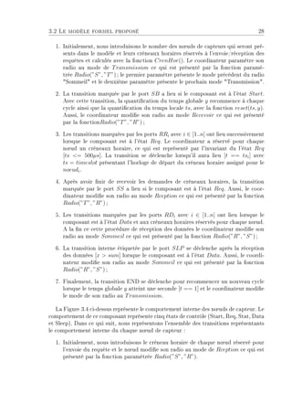 3.2 Le modèle formel proposé 28
1. Initialement, nous introduisons le nombre des n÷uds de capteurs qui seront pré-
sents dans le modèle et leurs créneaux horaires réservés à l'envoie/réception des
requêtes et calculés avec la fonction CrenHor(). Le coordinateur paramètre son
radio au mode de Transmission ce qui est présenté par la fonction paramé-
trée Radio(”S”, ”T”) ; le premier paramètre présente le mode précédent du radio
Sommeil et le deuxième paramètre présente le prochain mode Transmission.
2. La transition marquée par le port SB a lieu si le composant est à l'état Start.
Avec cette transition, la quantication du temps globale y recommence à chaque
cycle ainsi que la quantication du temps locale ts, avec la fonction reset(ts, y).
Aussi, le coordinateur modie son radio au mode Recevoir ce qui est présenté
par la fonctionRadio(”T”, ”R”) ;
3. Les transitions marquées par les ports RRi avec i ∈ [1..n] ont lieu successivement
lorsque le composant est à l'état Req. Le coordinateur a réservé pour chaque
n÷ud un créneaux horaire, ce qui est représenté par l'invariant du l'état Req
[ts = 500µs]. La transition se déclenche lorsqu'il aura lieu [t == tsi] avec
ts = timeslot présentant l'horloge de départ du créneau horaire assigné pour le
noeudi.
4. Après avoir nir de recevoir les demandes de créneaux horaires, la transition
marquée par le port SS a lieu si le composant est à l'état Req. Aussi, le coor-
dinateur modie son radio au mode Rception ce qui est présenté par la fonction
Radio(”T”, ”R”) ;
5. Les transitions marquées par les ports RDi avec i ∈ [1..n] ont lieu lorsque le
composant est à l'état Data et aux créneaux horaires réservés pour chaque n÷ud.
A la n ce cette procédure de réception des données le coordinateur modie son
radio au mode Sommeil ce qui est présenté par la fonction Radio(”R”, ”S”) ;
6. La transition interne étiquetée par le port SLP se déclenche après la réception
des données [x  sum] lorsque le composant est à l'état Data. Aussi, le coordi-
nateur modie son radio au mode Sommeil ce qui est présenté par la fonction
Radio(”R”, ”S”) ;
7. Finalement, la transition END se déclenche pour recommencer un nouveau cycle
lorsque le temps globale y atteint une seconde [t == 1] et le coordinateur modie
le mode de son radio au Transmission.
La Figure 3.4 ci-dessus représente le comportement interne des n÷uds de capteur. Le
comportement de ce composant représente cinq états de contrôle (Start, Req, Stat, Data
et Sleep). Dans ce qui suit, nous représentons l'ensemble des transitions représentants
le comportement interne du chaque n÷ud de capteur :
1. Initialement, nous introduisons le créneau horaire de chaque n÷ud réservé pour
l'envoie du requête et le n÷ud modie son radio au mode de Rception ce qui est
présenté par la fonction paramétrée Radio(”S”, ”R”).
 