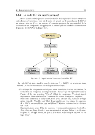 4.1 Implémentation 38
4.1.2 Le code BIP du modèle proposé
La boite à outils de BIP propose plusieurs chaînes de compilation, ciblant diérentes
plates-formes d'exécution . Une fois le code est généré par le compilateur de BIP et
les moteurs sont en C++, les moteurs d'exécution prennent la responsabilité de la
coordination des composants en appliquant la sémantique des couches d'interaction et
de priorité de BIP (Voir la Figure 4.2).
Figure 4.2: La procédure d'exécution d'un chier BIP
Le code BIP de notre modèle pour le protocole S − TDMA est représenté dans
l'Annexe I. Ce code est composé des sous parties suivantes :
ˆ Le codage des composants atomiques; nous présentons comme un exemple, la
déclaration du composant atomique nommé ”Noeud” qui est représentée dans la
Figure 4.3. Le type atomique ”Noeud” dénie les composants N1, N2 et N3 qui
représentent dans notre modèle l'ensemble des n÷uds de capteurs corporels.
Dans cette dénition de composant, nous avons déclaré cinq variables de type
entier (idn, idc, NbreRS, x et TTs), deux variables de type chaine de caractère
(L et CRC), une variable de type réel (TimeSYN) et un tableau d'entiers de type
tab InfoP.
Également, nous avons déni les places de ce composants nommées Start, Req,
Stat, Data et Sleep. Ensuite, nous avons déclaré un port RB de type Beacon,
un port SD de type Dataa, un port SR de type Requesting et un port RS de
type StatF.
 
