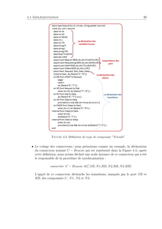 4.1 Implémentation 39
Figure 4.3: Dénition du type de composant ”Noeuds”
ˆ Le codage des connecteurs ; nous présentons comme un exemple, la déclaration
du connecteur nommé C − Beacon qui est représenté dans la Figure 4.4; après
cette dénition, nous avions déclaré une seule instance de ce connecteur qui a été
le responsable de la procédure de synchronisation :
connector C − Beacon b(C.SB, N1.RB, N2.RB, N3.RB)
L'appel de ce connecteur déclenche les transitions, marqués par le port SB et
RB, des composants C, N1, N2 et N3.
 