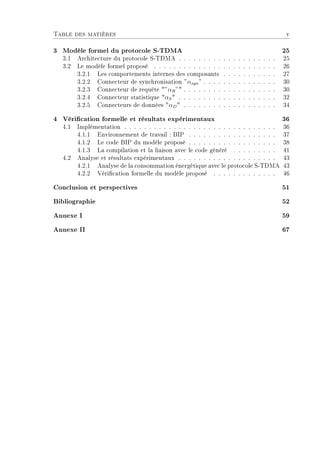 Table des matières v
3 Modèle formel du protocole S-TDMA 25
3.1 Architecture du protocole S-TDMA . . . . . . . . . . . . . . . . . . . . 25
3.2 Le modèle formel proposé . . . . . . . . . . . . . . . . . . . . . . . . . 26
3.2.1 Les comportements internes des composants . . . . . . . . . . . 27
3.2.2 Connecteur de synchronisation ”αsyn” . . . . . . . . . . . . . . . 30
3.2.3 Connecteur de requête ”αR” . . . . . . . . . . . . . . . . . . . 30
3.2.4 Connecteur statistique αS . . . . . . . . . . . . . . . . . . . . 32
3.2.5 Connecteurs de données αD . . . . . . . . . . . . . . . . . . . 34
4 Vérication formelle et résultats expérimentaux 36
4.1 Implémentation . . . . . . . . . . . . . . . . . . . . . . . . . . . . . . . 36
4.1.1 Environnement de travail : BIP . . . . . . . . . . . . . . . . . . 37
4.1.2 Le code BIP du modèle proposé . . . . . . . . . . . . . . . . . . 38
4.1.3 La compilation et la liaison avec le code généré . . . . . . . . . 41
4.2 Analyse et résultats expérimentaux . . . . . . . . . . . . . . . . . . . . 43
4.2.1 Analyse de la consommation énergétique avec le protocole S-TDMA 43
4.2.2 Vérication formelle du modèle proposé . . . . . . . . . . . . . 46
Conclusion et perspectives 51
Bibliographie 52
Annexe I 59
Annexe II 67
 