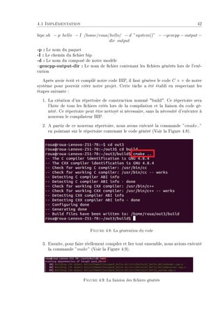 4.1 Implémentation 42
bipc.sh − p hello − I /home/roua/hello/ − d ”system()” − −gencpp − output −
dir output
-p : Le nom du paquet
-I : Le chemin du chier bip
-d : Le nom du composé de notre modèle
gencpp-output-dir : Le nom de chier contenant les chiers générés lors de l'exé-
cution
Après avoir écrit et compilé notre code BIP, il faut générer le code C + + de notre
système pour pouvoir créer notre projet. Cette tâche a été établi en respectant les
étapes suivante :
1. La création d'un répertoire de construction nommé build. Ce répertoire sera
l'hôte de tous les chiers créés lors de la compilation et la liaison du code gé-
néré. Ce répertoire peut être nettoyé si nécessaire, sans la nécessité d'exécuter à
nouveau le compilateur BIP.
2. A partir de ce nouveau répertoire, nous avons exécuté la commande ”cmake..”
en pointant sur le répertoire contenant le code généré (Voir la Figure 4.8).
Figure 4.8: La génération du code
3. Ensuite, pour faire réellement compiler et lier tout ensemble, nous avions exécuté
la commande ”make” (Voir la Figure 4.9).
Figure 4.9: La liaision des chiers générés
 
