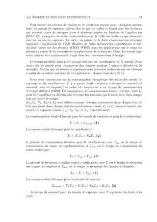 4.2 Analyse et résultats expérimentaux 44
Pour fournir les niveaux de confort et de discrétion requise pour l'adoption généra-
lisée, les n÷uds de capteurs doivent être de petites tailles et fourni avec des batteries
qui peuvent durer de quelques jours à plusieurs années en fonction de l'application
[BSM+
12]. L'exigence de taille limite évidemment la taille des batteries qui alimente-
ront les n÷uds de capteurs. En outre, en raison de la forte consommation d'énergie
supposée, l'application de l'ISM (Bandes de radio industrielles, scientiques et mé-
dicales) basées sur des réseaux WBAN/WBSN dans les applications sur le corps est
gênant en raison de la nécessité de remplacement de la batterie. Donc, les n÷uds cap-
teurs doivent être extrêmement frugal dans leur consommation d'énergie.
Le réseau modélisé dans notre travail contient un coordinateur et N n÷uds. Nous
avons mis les n÷uds pour transmettre des données pendant 5 minutes divisées en 20
secondes. Notons que les résultats expérimentaux présentés ci-dessous ont été obtenus
à partir de la valeur moyenne de 15 expériences (chaque essai dure 20 s).
Nous nous concentrons sur la consommation énergétique des radio des n÷uds de
capteurs et du coordinateur. Il y a quatre états : écouter, transmettre, recevoir et
sommeil pour un dispositif de radio, et chaque état a un niveau de consommation
d'énergie diérent [SB08]. En conséquence, la consommation totale d'énergie, noté E,
peut être modélisée en déterminant le temps fractionnaire que le radio reste dans chaque
état par unité de temps.
EE,EE, ET , ER et ES sont dénies comme l'énergie consommée dans chaque état, et
le temps passé dans chaque état du coordinateur comme Tct et Tcr respectivement, des
n÷uds de capteurs comme Tne, Tnt, Tnr et Tns respectivement.
La consommation totale d'énergie pour les n÷uds de capteurs et pour le coordinateur :
E = Ec + Enoeuds (1)
La consommation d'énergie pour le coordinateur :
Ec = ET Tct + ERTcr (2)
le période de transmission attendue pour le coordinateur, avec Tsyn est le temps de
transmission du trame de synchronisation et Tstat est le temps de transmission du
trame statistique :
Tct = Tsyn + Tstat (3)
La période de réception attendue pour le coordinateur, avec Tr est le temps de réception
des trames de requêtes et Tdata est le temps de réception des trames de données :
Tcr = Tr + Tdata (4)
La consommation d'énergie pour les n÷uds de capteur :
Enoeuds = EETne + ET Tnt + ERTnr + ESTns (5)
Le temps de sommeil pour les n÷uds de capteurs, avec T représente la durée d'un
cycle :
 