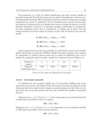 4.2 Analyse et résultats expérimentaux 48
Nous proposons à ce stade de vérier formellement que notre modèle satisfait la
propriété temporelle [Pnu77] d'invariance qui est décrite formellement en dessous avec
le model-checker fourni par BIP. La première propriété concerne le composant atomique
représentant un n÷ud. La satisfaction de cette propriété prouve qu'un n÷ud ne peut
pas dépasser le créneau qui lui a été assigné pour envoyer sa trame de données. Les deux
dernières propriétés concernent le composant atomique représentant le coordinateur.
Ces deux propriétés prouve que le coordinateur ne dépasse pas la durée d'un slot
lorsqu'il attend à recevoir la trame de requête ou bien celle du données de la part des
n÷uds.
1) AG (Datani =⇒(tsDni = 500))
2) AG (Reqc =⇒(tsReqc = 500))
3) AG (Datac =⇒(tsDc = 500))
Après l'exploration de tous les états possibles, le model cheker a prouvé que le modèle
formel représentant le protocole S-TDMA satisfait l'invariance quelque soit le nombre
de composants. Le résultat obtenu montre que le temps de vérication varie avec le
nombre de composants dans le modèle, comme il est représenté dans le Tableau 4.5.
Nombre de
n÷uds
2 6 10 15
Temps de
vérication (ms)
11,85 58,58 166,37 397,85
Table 4.5: Le temps de vérication de l'invariance
4.2.2.3 L'exclusion mutuelle
La validation de cette propriété signie que c'est impossible d'armer plus d'une
subvention à un moment. En d'autres termes, le scénario, que deux ou plusieurs n÷uds
obtiennent l'accès au canal en même temps, ne pourrait jamais avoir lieu. Pour être sûr
que le pire des cas ne peut jamais avoir lieu, notre modèle doit satisfaire la propriété
suivante :
Supposons que i, j ∈ [1..N] avec (i  j), les composants sont en exclusion mutuelle
en eectuant la procédure d'envoi de requêtes.
AG ¬(SRi ∧SRj)
Supposons que i, j ∈ [1..N] avec (i  j), les composants sont en exclusion mutuelle
en eectuant la procédure d'envoi de leurs données.
AG ¬(SDi ∧SDj)
 