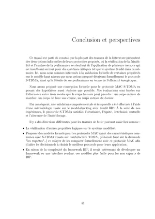 Conclusion et perspectives
Ce travail est parti du constat que la plupart des travaux de la littérature présentent
des descriptions informelles de leurs protocoles proposés, où la vérication de la faisabi-
lité et l'analyse de la performance se résultent de l'application de plusieurs tests, ce qui
est insusant surtout pour des systèmes critiques tel que le système étudié dans ce mé-
moire. Ici, nous nous sommes intéressés à la validation formelle de certaines propriétés
sur le modèle haut niveau que nous avions proposé décrivant formellement le protocole
S-TDMA, ainsi qu'à l'étude de ses performance en terme de l'ecacité énergétique.
Nous avons proposé une conception formelle pour le protocole MAC S-TDMA en
posant des hypothèses aussi réalistes que possible. Nos évaluations sont basées sur
l'alternance entre trois modes que le corps humain peut prendre : un corps entrain de
marcher, un corps de faire une course, un corps entrain de dormir.
Par conséquent, une validation comportementale et temporelle a été eectuée à l'aide
d'une méthodologie basée sur le model-checking avec l'outil BIP. À la suite de nos
expériences, le protocole S-TDMA satisfait l'invariance, l'équité, l'exclusion mutuelle
et l'abscence de l'interblocage.
Il y a des directions diérentes pour les travaux de futur pouvant avoir lieu comme :
ˆ La vérication d'autres propriétés logiques sur le système modélisé.
ˆ Proposer des modèles formels pour les protocoles MAC ayant des caractéristiques com-
munes avec S-TDMA (basés sur l'architecture TDMA, protocole basé sur la demande
les requêtes..) et essayer de les comparer formellement avec ce protocole MAC an
d'aider les décisionnels à choisir le meilleur protocole pour leurs application.
ˆ En raison de la complexité du framework BIP, il serait intéressant de développer un
framework ou une interface rendant ces modèles plus facile pour les non experts de
BIP.
51
 