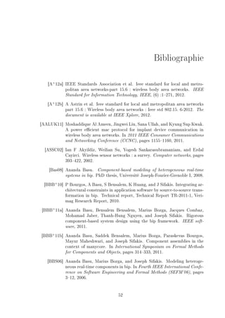 Bibliographie
[A+
12a] IEEE Standards Association et al. Ieee standard for local and metro-
politan area networks-part 15.6 : wireless body area networks. IEEE
Standard for Information Technology, IEEE, (6) :1271, 2012.
[A+
12b] A Astrin et al. Ieee standard for local and metropolitan area networks
part 15.6 : Wireless body area networks : Ieee std 802.15. 6-2012. The
document is available at IEEE Xplore, 2012.
[AALUK11] Moshaddique Al Ameen, Jingwei Liu, Sana Ullah, and Kyung Sup Kwak.
A power ecient mac protocol for implant device communication in
wireless body area networks. In 2011 IEEE Consumer Communications
and Networking Conference (CCNC), pages 11551160, 2011.
[ASSC02] Ian F Akyildiz, Weilian Su, Yogesh Sankarasubramaniam, and Erdal
Cayirci. Wireless sensor networks : a survey. Computer networks, pages
393422, 2002.
[Bas08] Ananda Basu. Component-based modeling of heterogeneous real-time
systems in bip. PhD thesis, Université Joseph-Fourier-Grenoble I, 2008.
[BBB+
10] P Bourgos, A Basu, S Bensalem, K Huang, and J Sifakis. Integrating ar-
chitectural constraints in application software by source-to-source trans-
formation in bip. Technical report, Technical Report TR-2011-1, Veri-
mag Research Report, 2010.
[BBB+
11a] Ananda Basu, Bensalem Bensalem, Marius Bozga, Jacques Combaz,
Mohamad Jaber, Thanh-Hung Nguyen, and Joseph Sifakis. Rigorous
component-based system design using the bip framework. IEEE soft-
ware, 2011.
[BBB+
11b] Ananda Basu, Saddek Bensalem, Marius Bozga, Paraskevas Bourgos,
Mayur Maheshwari, and Joseph Sifakis. Component assemblies in the
context of manycore. In International Symposium on Formal Methods
for Components and Objects, pages 314333, 2011.
[BBS06] Ananda Basu, Marius Bozga, and Joseph Sifakis. Modeling heteroge-
neous real-time components in bip. In Fourth IEEE International Confe-
rence on Software Engineering and Formal Methods (SEFM'06), pages
312, 2006.
52
 