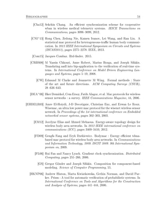 Bibliographie 54
[Cha12] Sekchin Chang. An ecient synchronization scheme for cooperative
wban in wireless medical telemetry systems. IEICE Transactions on
Communications, pages 30963099, 2012.
[CNI+
13] Hong Chen, Zedong Nie, Kamen Ivanov, Lei Wang, and Ran Liu. A
statistical mac protocol for heterogeneous-trac human body communi-
cation. In 2013 IEEE International Symposium on Circuits and Systems
(ISCAS2013), pages 22752278. IEEE, 2013.
[Com15] Jacques Combaz. Rtd-nder. 2015.
[CRBS08] M Yassin Chkouri, Anne Robert, Marius Bozga, and Joseph Sifakis.
Translating aadl into bip-application to the verication of real-time sys-
tems. In International Conference on Model Driven Engineering Lan-
guages and Systems, pages 519, 2008.
[CW] Edmund M Clarke and Jeannette M Wing. Formal methods : State
of the art and future directions. ACM Computing Surveys (CSUR),
28 :626643.
[DEA+
06] Ilker Demirkol, Cem Ersoy, Fatih Alagoz, et al. Mac protocols for wireless
sensor networks : a survey. IEEE Communications Magazine, 44, 2006.
[EHDELR03] Amre El-Hoiydi, J-D Decotignie, Christian Enz, and Erwan Le Roux.
Wisemac, an ultra low power mac protocol for the wisenet wireless sensor
network. In Proceedings of the 1st international conference on Embedded
networked sensor systems, pages 302303, 2003.
[EM12] Jocelyne Elias and Ahmed Mehaoua. Energy-aware topology design for
wireless body area networks. In 2012 IEEE international conference on
communications (ICC), pages 34093410, 2012.
[FD09] Gengfa Fang and Eryk Dutkiewicz. Bodymac : Energy ecient tdma-
based mac protocol for wireless body area networks. In Communications
and Information Technology, 2009. ISCIT 2009. 9th International Sym-
posium on, 2009.
[FL06] Rui Fan and Nancy Lynch. Gradient clock synchronization. Distributed
Computing, pages 255266, 2006.
[GS] Gregor Gössler and Joseph Sifakis. Composition for component-based
modeling. Science of Computer Programming, 55.
[HKNP06] Andrew Hinton, Marta Kwiatkowska, Gethin Norman, and David Par-
ker. Prism : A tool for automatic verication of probabilistic systems. In
International Conference on Tools and Algorithms for the Construction
and Analysis of Systems, pages 441444, 2006.
 